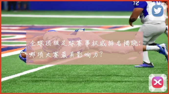 全球顶级足球赛事权威排名揭晓:哪项大赛最具影响力?