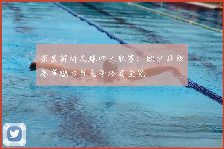 深度解析足球四大联赛:欧洲顶级赛事魅力与竞争格局全览