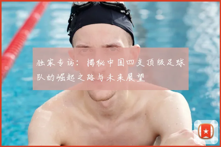独家专访：揭秘中国四支顶级足球队的崛起之路与未来展望