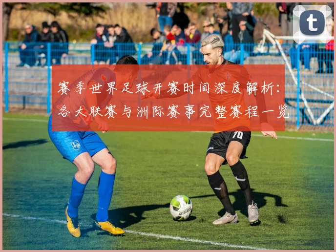 赛季世界足球开赛时间深度解析:各大联赛与洲际赛事完整赛程一览