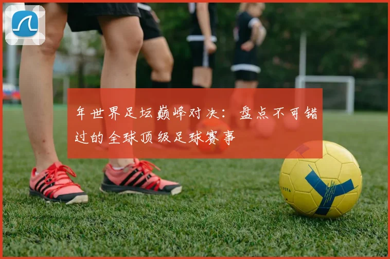 年世界足坛巅峰对决:盘点不可错过的全球顶级足球赛事