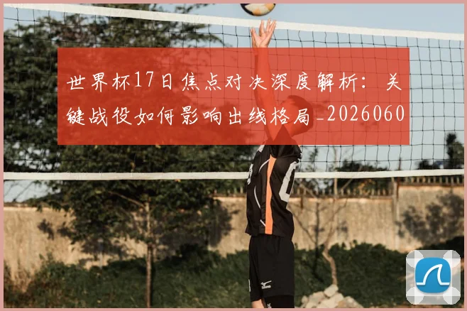 世界杯17日焦点对决深度解析:关键战役如何影响出线格局_20260609201247
