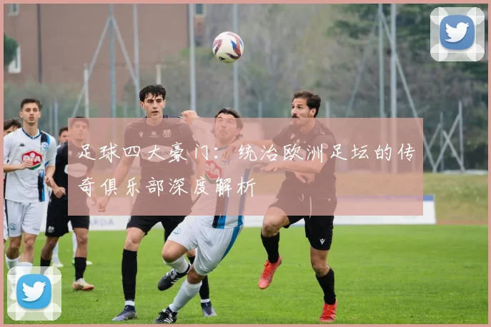 足球四大豪门:统治欧洲足坛的传奇俱乐部深度解析