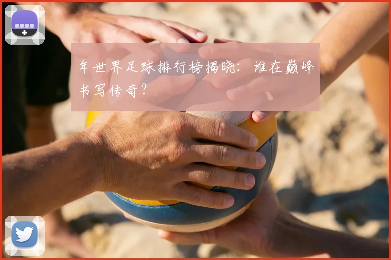 年世界足球排行榜揭晓：谁在巅峰书写传奇？