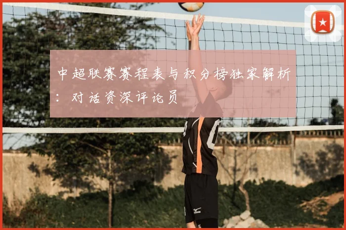 中超联赛赛程表与积分榜独家解析：对话资深评论员