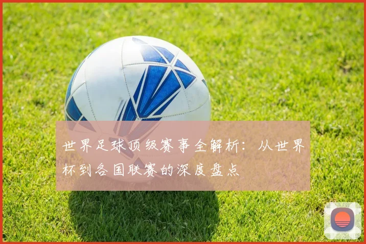 世界足球顶级赛事全解析：从世界杯到各国联赛的深度盘点