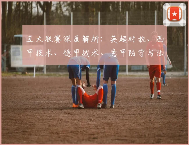 五大联赛深度解析：英超对抗、西甲技术、德甲战术、意甲防守与法甲新星的独特魅力
