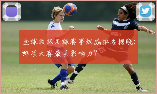 全球顶级足球赛事权威排名揭晓：哪项大赛最具影响力？
