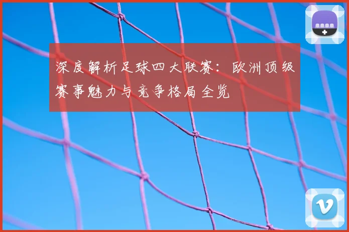 深度解析足球四大联赛:欧洲顶级赛事魅力与竞争格局全览